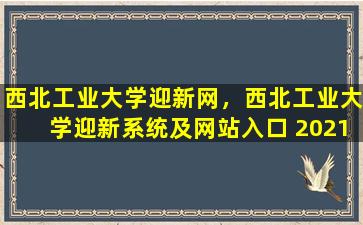 西北工业大学迎新网，西北工业大学迎新系统及网站入口 2021新生入学须知